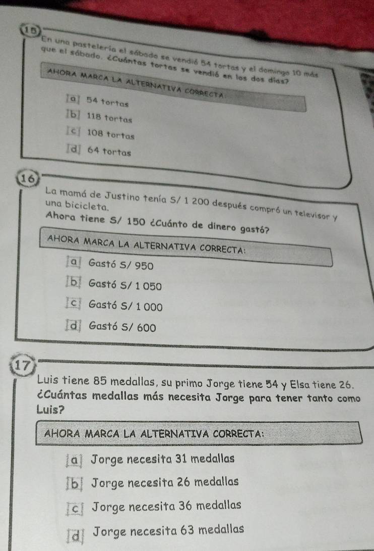 1B
En una pastelería el sábado se vendió 54 tortas y el domingo 10 más
que el sábado. ¿Cuántas tortas se vendió en los dos días?
AHORA MARCA LA ALTERNATIVA CORRECTA
[a 54 tortas
b] 118 tortas
c 108 tortas
[d] 64 tortas
16
La mamá de Justino tenía S/ 1 200 después compró un televisor y
una bicicleta.
Ahora tiene S/ 150 ¿Cuánto de dinero gastó?
AHORA MARCA LA ALTERNATIVA CORRECTA:
a Gastó S/ 950
b Gastó S/ 1 050
c Gastó S/ 1 000
d Gastó S/ 600
17
Luis tiene 85 medallas, su primo Jorge tiene 54 y Elsa tiene 26.
¿Cuántas medallas más necesita Jorge para tener tanto como
Luis?
AHORA MARCA LA ALTERNATIVA CORRECTA:
[a] Jorge necesita 31 medallas
b] Jorge necesita 26 medallas
c Jorge necesita 36 medallas
d Jorge necesita 63 medallas