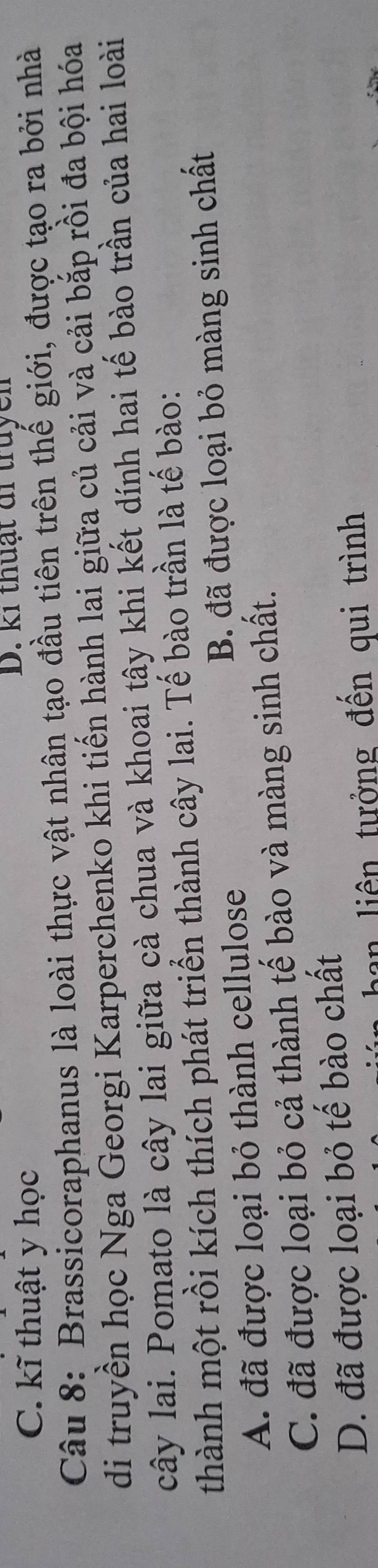 C. kĩ thuật y học
D. ki thuạt đi truycn
Câu 8: Brassicoraphanus là loài thực vật nhân tạo đầu tiên trên thế giới, được tạo ra bởi nhà
di truyền học Nga Georgi Karperchenko khi tiến hành lai giữa củ cải và cải bắp rồi đa bội hóa
cây lai. Pomato là cây lai giữa cà chua và khoai tây khi kết dính hai tế bào trần của hai loài
thành một rồi kích thích phát triển thành cây lai. Tế bào trần là tế bào:
A. đã được loại bỏ thành cellulose B. đã được loại bỏ màng sinh chất
C. đã được loại bỏ cả thành tế bào và màng sinh chất.
D. đã được loại bỏ tế bào chất
an liên tưởng đến qui trình