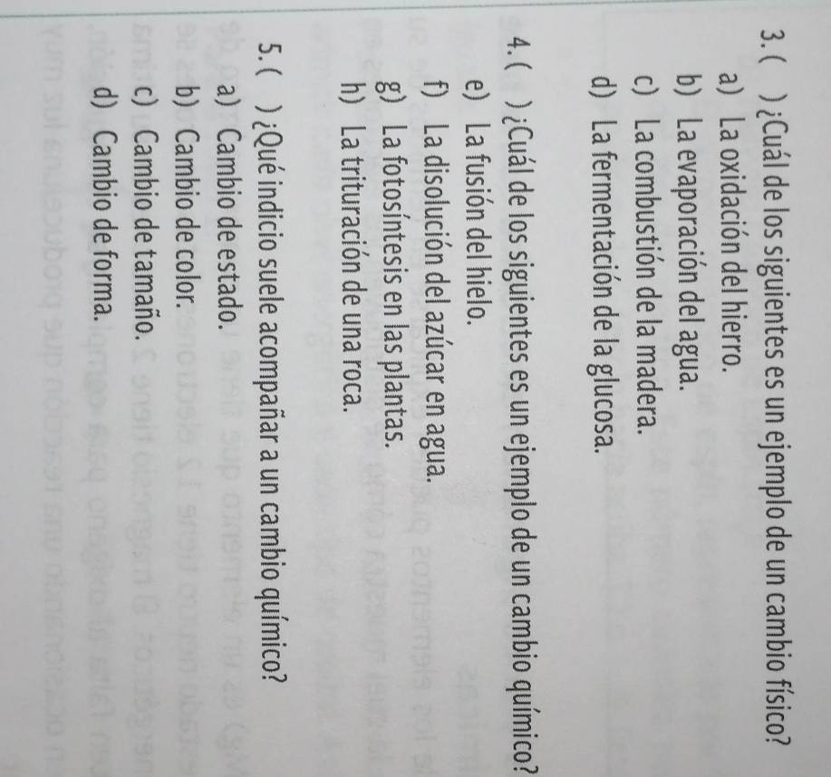 ( ) ¿Cuál de los siguientes es un ejemplo de un cambio físico?
a) La oxidación del hierro.
b) La evaporación del agua.
c) La combustión de la madera.
d) La fermentación de la glucosa.
4. ( ) ¿Cuál de los siguientes es un ejemplo de un cambio químico?
e) La fusión del hielo.
f) La disolución del azúcar en agua.
g) La fotosíntesis en las plantas.
h) La trituración de una roca.
5. ( ) ¿Qué indicio suele acompañar a un cambio químico?
a) Cambio de estado.
b) Cambio de color.
c) Cambio de tamaño.
d) Cambio de forma.