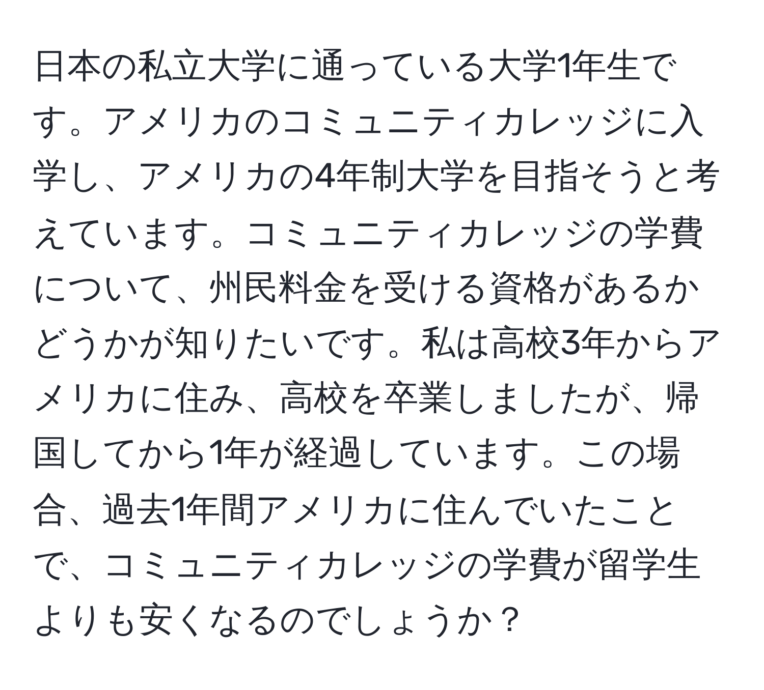 日本の私立大学に通っている大学1年生です。アメリカのコミュニティカレッジに入学し、アメリカの4年制大学を目指そうと考えています。コミュニティカレッジの学費について、州民料金を受ける資格があるかどうかが知りたいです。私は高校3年からアメリカに住み、高校を卒業しましたが、帰国してから1年が経過しています。この場合、過去1年間アメリカに住んでいたことで、コミュニティカレッジの学費が留学生よりも安くなるのでしょうか？