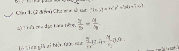 7' là tiên phân hội 
Câu 4. (2 điểm) Cho hàm số sau: f(x,y)=3x^3y^2+ln (1+2xy). 
a) Tính các đạo hàm riêng  partial f/partial x  và  partial f/partial y . 
b) Tính giá trị biểu thức sau:  partial f/partial x (0,1)+ partial f/partial y (1,0). 
nh an h