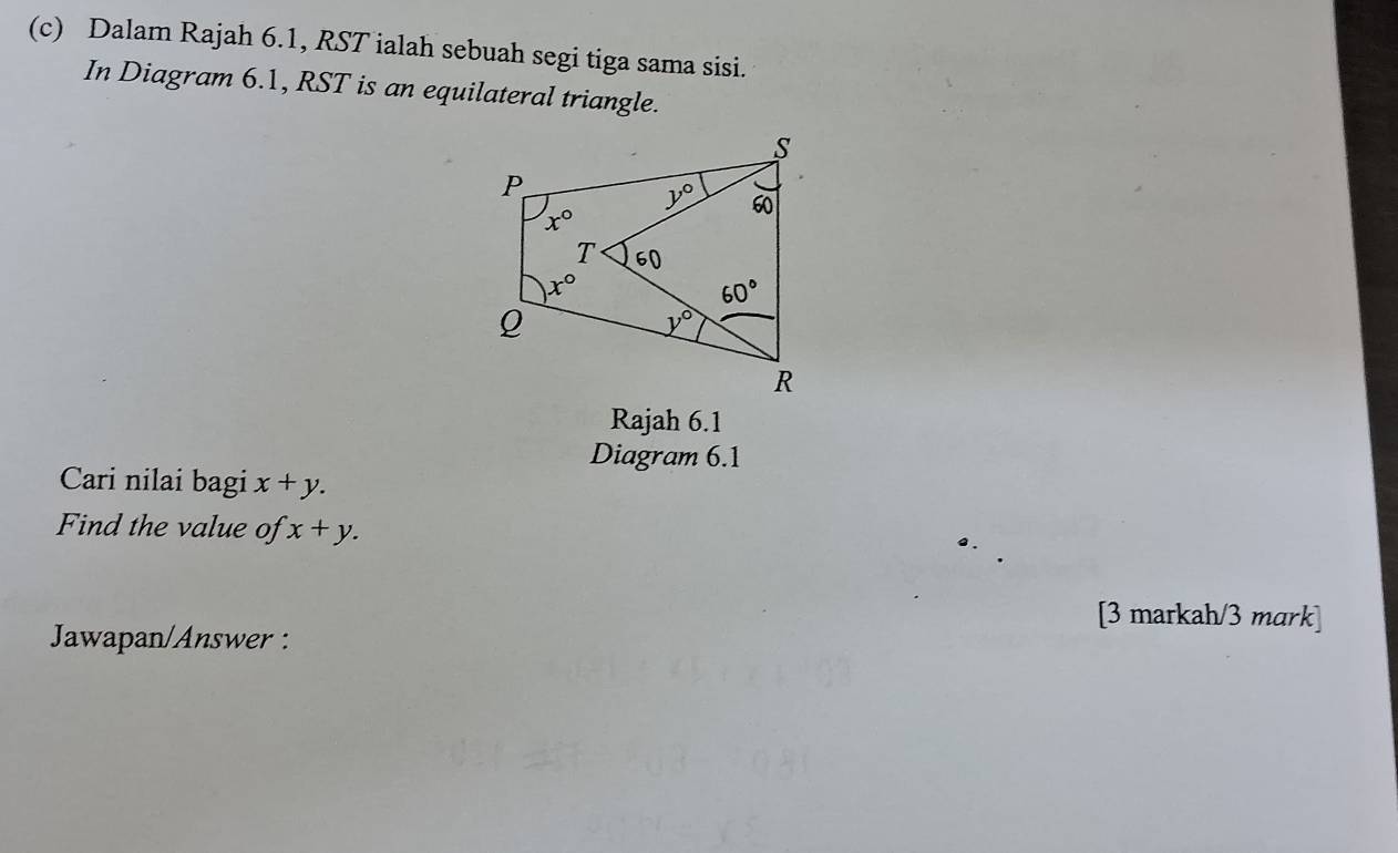 Dalam Rajah 6.1, RST ialah sebuah segi tiga sama sisi.
In Diagram 6.1, RST is an equilateral triangle.
Rajah 6.1
Diagram 6.1
Cari nilai bagi x+y.
Find the value of x+y.
[3 markah/3 mark]
Jawapan/Answer :