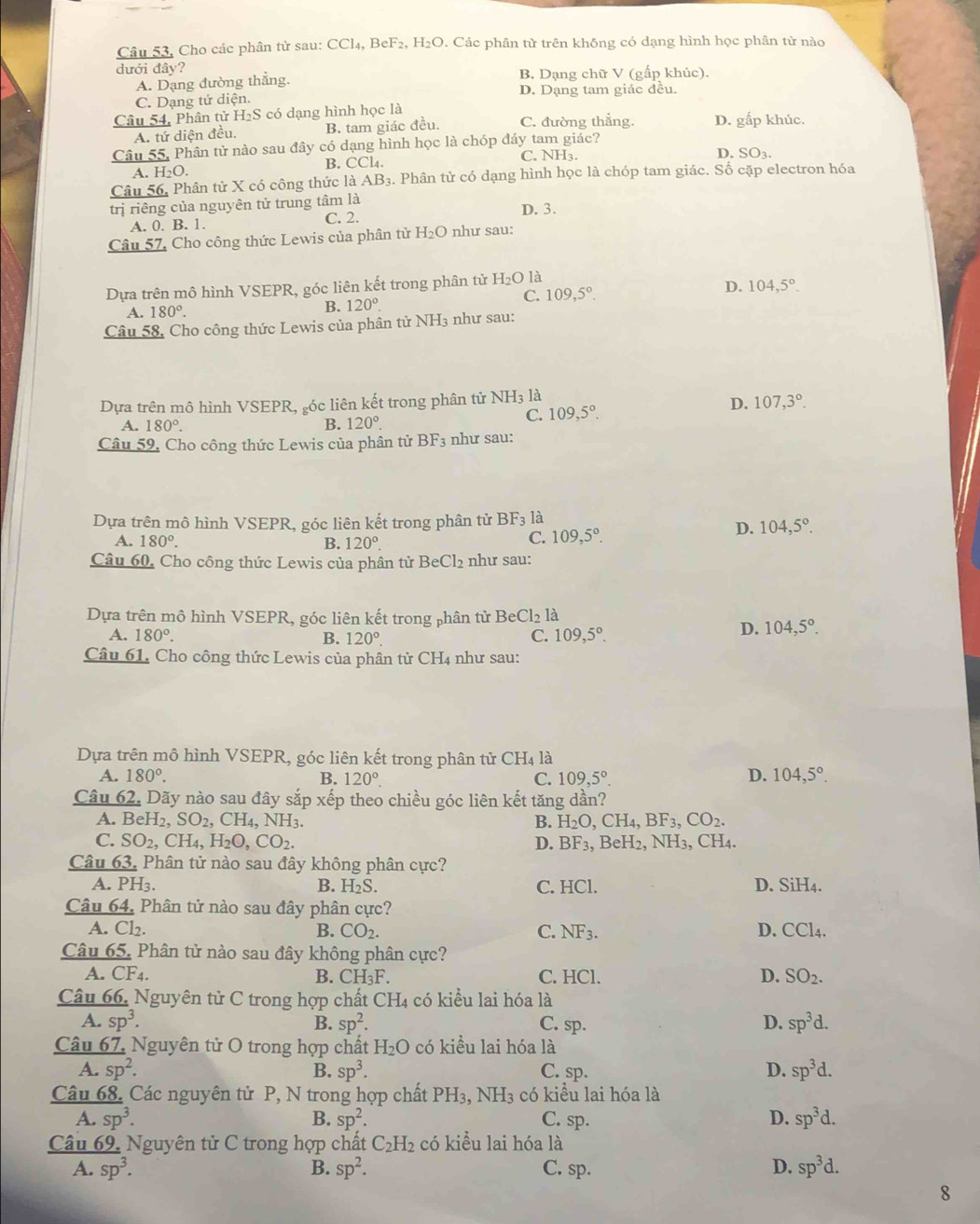 Câu 53, Cho các phân tử sau: CCl_4,BeF_2,H_2O 7. Các phân từ trên không có dạng hình học phân tử nào
dưới đây?
A. Dạng đường thắng. B. Dạng chữ V (gấp khúc).
C. Dạng tử diện. D. Dạng tam giác đều.
Câu 54, Phân tử H₂S có dạng hình học là C. đường thẳng. D. gắp khúc.
A. tứ diện đều. B. tam giác đều.
Câu 55, Phân tử nào sau đây có dạng hình học là chóp đáy tam giác?
B. CCl_4. C. NH₃.
D. SO_3.
A. H_2O.
Câu 56, Phân tử X có công thức là AB_3. Phân tử có dạng hình học là chóp tam giác. Số cặp electron hóa
trị riêng của nguyên tử trung tâm là D. 3.
A. 0. B. 1. C. 2.
Câu 57, Cho công thức Lewis của phân tử H_2O như sau:
Dựa trên mô hình VSEPR, góc liên kết trong phân tử H_2O1 à
D.
C. 109,5°. 104,5°.
A. 180°.
B. 120°.
Câu 58, Cho công thức Lewis của phân tử NH3 như sau:
Dựa trên mô hình VSEPR, góc liên kết trong phân tử NH3 là
A. 180°. B. 120°.
C. 109,5°. D. 107,3°.
Câu 59, Cho công thức Lewis của phân tử BF_3 như sau:
Dựa trên mô hình VSEPR, góc liên kết trong phân tử BF_3 là
D. 104,5°.
A. 180°. B. 120°.
C. 109,5°.
Câu 60, Cho công thức Lewis của phân tử BeCl_2 như sau:
Dựa trên mô hình VSEPR, góc liên kết trong phân tử BeCl_2 là
A. 180°. B. 120°. C. 109,5°.
D. 104,5°.
Câu 61. Cho công thức Lewis của phân tử CH4 như sau:
Dựa trên mô hình VSEPR, góc liên kết trong phân tử CH_4 là
A. 180°. B. 120°. C. 109,5°. D. 104,5°.
Câu 62. Dãy nào sau đây sắp xếp theo chiều góc liên kết tăng dần?
A. BeH_2,SO_2,CH_4,NH_3. B. H_2O,CH_4,BF_3,CO_2.
C. SO_2,CH_4,H_2O,CO_2. D. BF_3 , BeH2, NH₃, CH₄.
Câu 63. Phân tử nào sau đây không phân cực?
A. PH₃. B. H_2S. C. HCl. D. SiH4.
Câu 64. Phân tử nào sau đây phân cực?
A. Cl_2. B. CO_2. C. NF_3. D. CCl4.
Câu 65. Phân tử nào sau đây không phân cực?
A. CF4. B. CH_3F. C. HCl. D. SO_2.
Câu 66. Nguyên tử C trong hợp chất CH_4 có kiểu lai hóa là
A. sp^3. sp^2. C. sp. D. sp^3d.
B.
Câu 67. Nguyên tử O trong hợp chất H_2O có kiều lai hóa là
A. sp^2. B. sp^3. C. sp. D. sp^3d.
Câu 68. Các nguyên tử P, N trong hợp chất PH_3,NH_3 có kiểu lai hóa là
A. sp^3. B. sp^2. C. sp. D. sp^3d.
Câu 69. Nguyên tử C trong hợp chất C_2H_2 có kiểu lai hóa là
A. sp^3. B. sp^2. C. sp. D. sp^3d.
8
