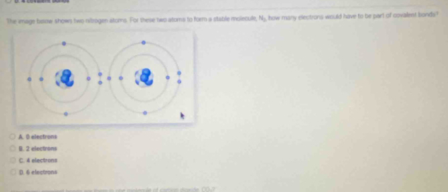 The image beow shows two nitrogen atoms. For these two atoms to form a stable molecule, N_2 , how many electrons would have to be part of covalent bonds?
A. 0 electrons
B. 2 electrons
C. 4 electrons
D. 6 electrons