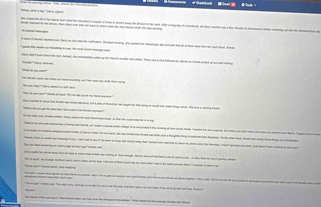 Assessments Gradebook  Email 
Read the passage below. Then, answer the tollowing question, @ Tools=
"Vihew; what a day," Darcy sighed.
She-closed the lid of her laptop- and rolled her shoulders a couple of times to stretch away the tension in her neck. After a long day of schoolwork, all Darcy wanted was a few minutes to decompress before venturing out into the whirlwind that wa
blindly reached for her phone, then rolled over onto her back to check what she had missed while she was working
-16 urread messages-
A wave of arsiety washed over Darcy as she read the notification. Stomach twisting, she opened her messenger app and saw that all of them were from her best friend, Amelia
I guess this mearrs our friendship is over, the most recent message read,
Darcy didn't even check the rest; instead, she immediately pulled up her friend's number and called. There was a click followed by silence as Amelia picked up but said nothing
"Amelia?" Darcy ventured.
"What do you want?"
Her triend's voice was sharp but nasal-sounding, as if her nose was stuffy from crying
"Are you okay?" Darcy asked in a soft voice
"Why do you care?" Amelia bit back. "It's not like you're my friend anymore."
Darcy wanted to shout that Amelia was being ridiculous, but a year of friendship had taught her that doing so would only make things worse. She took a calming breath
"Where did you get the idea that I don't want to be triends anymore?"
On the other end, Amelia sniffled Darcy wished her best friend lived closer, so that she could wrap her in a hug
*Tissay's our one-year anniversary of being best friends, so I made a special photo collage of us and posted it this morning all over social media. I wanted it to be a surprise, but cleerly you don't even care since you haven't even liked it I tagged you in it and
A hurricane of emstions whipped around inside of Darcy's chest. On one hand, she was thrilled that Amelia had done such a thoughtful thing to celebrate their friendship. On the other hand, Amelia had clearly blown things out of proportion
"Amelia, that's so sweet and amazing of you, I can't wait to se it! I've been so busy with school today that I haven't even had time to check my phone since this morning--I wasn't ignoring your post, I just haven't had a chance to see it yet "
"But you liked something on Jose's page an hour ago?" Amella said
Darcy pulled her phone away from her face to check what Amella was looking at. Sure enough, Darcy's account had liked a one of Jose's posts - a video from his recent gaming stream
"Oh my gosh, my younger brothers watch Jose's videcs all the time. I bet one of them snuck into my room when I was in the bathroom and liked it. I promze, it wasn't me."
"Yay're sur?" Amesa asked, voice wotbling
sometimes doesn't mean that i don't care."
"Ihm sure I would never ignors my best friend on purpose, okay? I'm so glad we became such good friends and I love every minute we sperd together," Darcy ad. "But it's not far for you to jump to conclusions and think that I dn't wars to be tr when I 
"foures right," Amelia said. "I'm really sorry I just got so excited for you to see the post, and then I got in my own head. I'll try not to do that next time. Besties!?"
"Beste."
One theme of this passage as "Miscommunication can ham even the strongest of Insnrshps." Vitich detail from the passage develops this theme?