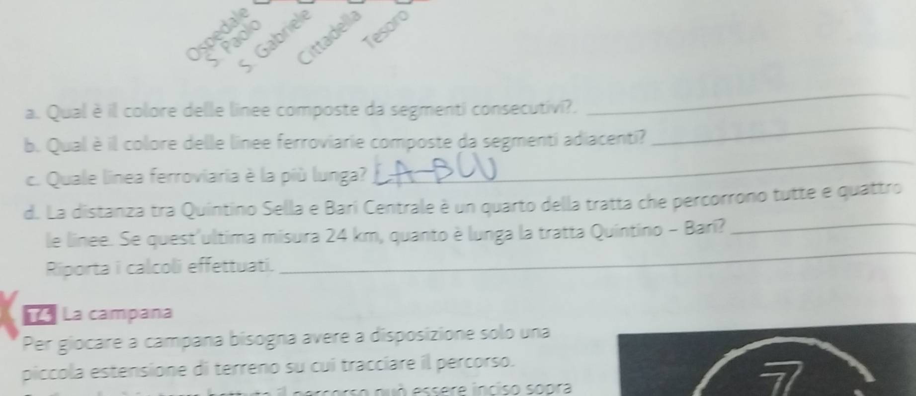 Tesoro 
Ospedal 
Cittadella 
Paol 
5. Gabrie 
a. Qual è il colore delle linee composte da segmenti consecutivi?. 
_ 
b. Qual è il colore delle linee ferroviarie composte da segmenti adiacenti? 
_ 
c. Quale linea ferroviaria è la più lunga? 
_ 
d. La distanza tra Quíntino Sella e Barí Centrale è un quarto della tratta che percorrono tutte e quattro 
_ 
le linee. Se quest'ultima misura 24 km, quanto è lunga la tratta Quintino - Barí?_ 
Riporta i calcoli effettuati. 
* La campana 
Per giocare a campaña bisogna ávere a disposizione solo una 
piccola estensione di terreno su cui tracciare il percorso.