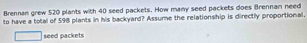 Brennan grew 520 plants with 40 seed packets. How many seed packets does Brennan need 
to have a total of 598 plants in his backyard? Assume the relationship is directly proportional. 
seed packets