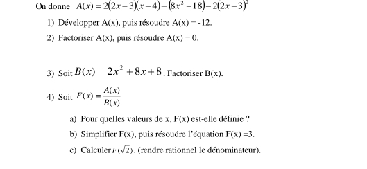 On donne A(x)=2(2x-3)(x-4)+(8x^2-18)-2(2x-3)^2
1) Développer A(x) , puis résoudre A(x)=-12. 
2) Factoriser A(x) , puis résoudre A(x)=0. 
3) Soit B(x)=2x^2+8x+8. Factoriser B(x). 
4) Soit F(x)= A(x)/B(x) 
a) Pour quelles valeurs de x, F(x) est-elle définie ? 
b) Simplifier F(x) , puis résoudre l'équation F(x)=3. 
c) Calculer F(sqrt(2)). (rendre rationnel le dénominateur).