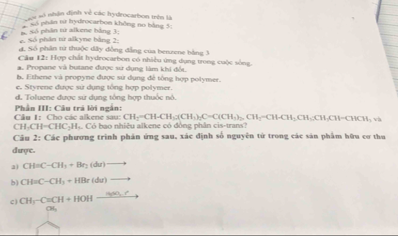 Cột số nhận định về các hydrocarbon trên là
Số phân từ hydrocarbon không no bằng 5 :
Bố Số phân tử alkene bằng 3 :
e. Số phân tứ alkyne bằng 2:
đ. Số phân tử thuộc dãy đồng đẫng của benzene bằng 3
Câu 12: Hợp chất hydrocarbon có nhiều ứng dụng trong cuộc sống.
a. Propane và butane được sử dụng làm khí đốt.
b. Ethene và propyne được sử dụng đê tổng hợp polymer.
e. Styrene được sử dụng tông hợp polymer.
d. Toluene được sử dụng tổng hợp thuốc nỏ.
Phần III: Câu trả lời ngắn:
Câu I: Cho các alkene sau: CH_2=CH-CH_3; (CH_3)_2C=C(CH_3)_2, CH_2=CH-CH_2. CH_3; CH=CHCH_3 và
CH_3CH=CHC_2H_5 Có bao nhiêu alkene có đồng phân cis-trans?
Câu 2: Các phương trình phản ứng sau, xác định số nguyên tử trong các sản phẩm hữu cơ thu
được.
a) CHequiv C-CH_3+Br_2(du)to
b) CHequiv C-CH_3+HBr(du)to
C) CH_3-Cequiv CH+HOHxrightarrow H(SO_4.r° _ 
CH_3