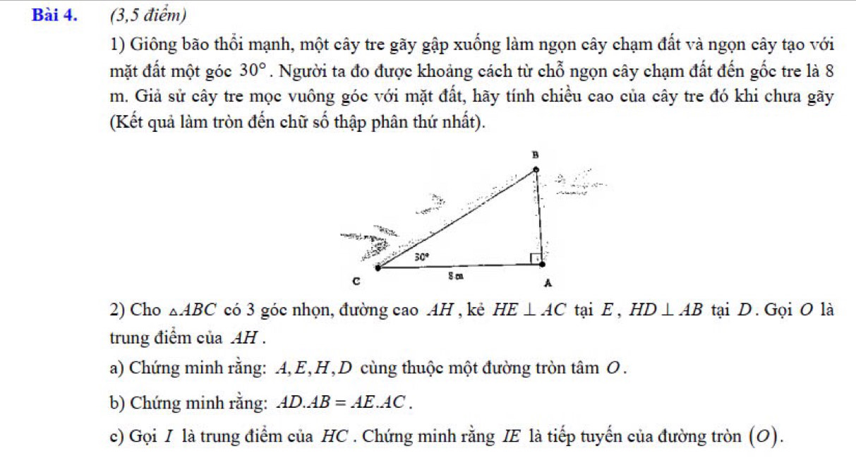 (3,5 điểm)
1) Giông bão thổi mạnh, một cây tre gãy gập xuống làm ngọn cây chạm đất và ngọn cây tạo với
mặt đất một góc 30°. Người ta đo được khoảng cách từ chỗ ngọn cây chạm đất đến gốc tre là 8
m. Giả sử cây tre mọc vuông góc với mặt đất, hãy tính chiều cao của cây tre đó khi chưa gãy
(Kết quả làm tròn đến chữ số thập phân thứ nhất).
2) Cho △ ABC có 3 góc nhọn, đường cao AH , kẻ HE⊥ AC tại E, HD⊥ AB tại D. Gọi O là
trung điểm của AH .
a) Chứng minh rằng: A,E,H,D cùng thuộc một đường tròn tâm O.
b) Chứng minh rằng: AD.AB=AE.AC.
c) Gọi I là trung điểm của HC . Chứng minh rằng IE là tiếp tuyến của đường tròn (O).