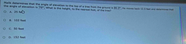 Malik determines that the angle of elevation to the top of a tree from the ground is 80.5°
the angle of elevation is 76°. What is the height, to the nearest foot, of the tree? He moves back 12.5 feet and determines that
A. 25 fe
B. 102 feet
C. 50 feet
D. 152 feet