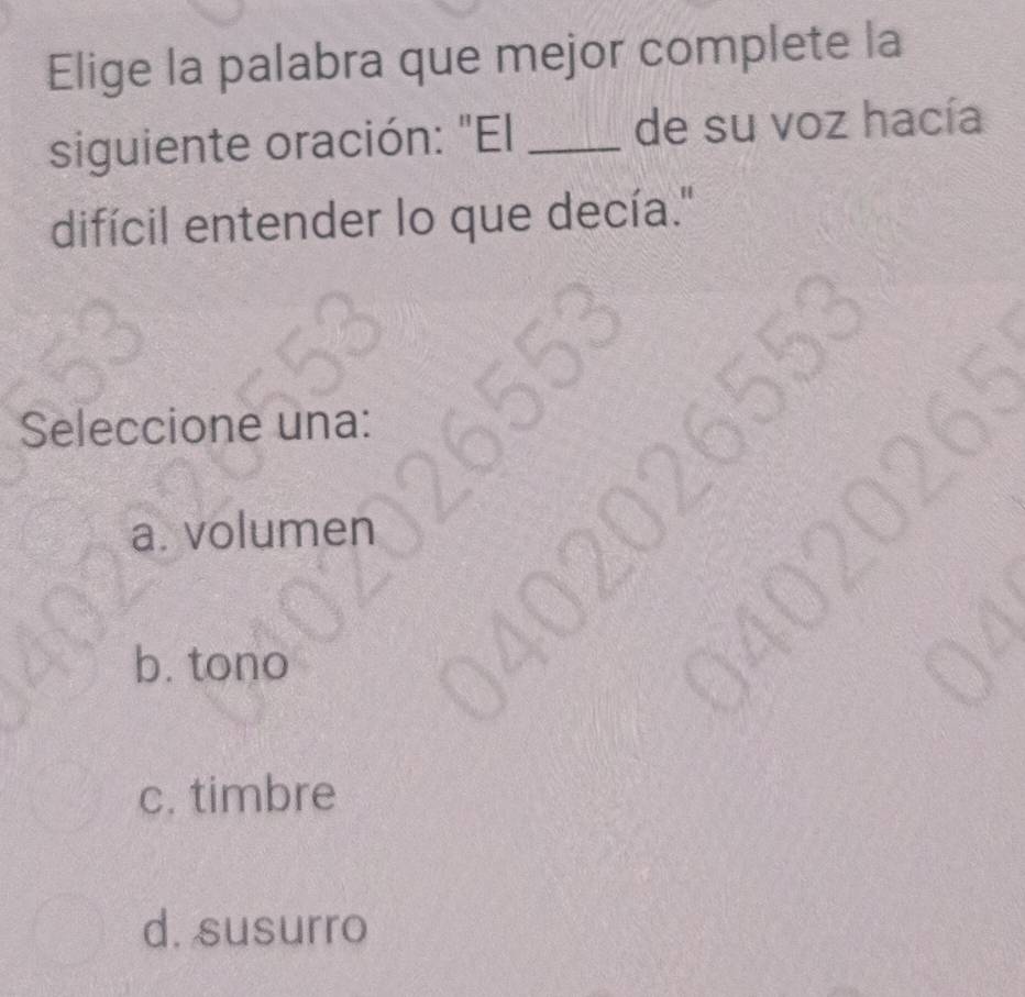 Elige la palabra que mejor complete la
siguiente oración: "El _de su voz hacía
difícil entender lo que decía."
Seleccione una:
a. volumen
b. tono
c. timbre
d. susurro