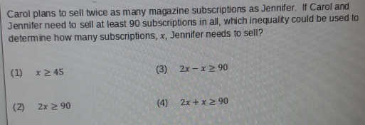 Carol plans to sell twice as many magazine subscriptions as Jennifer. If Carol and
Jennifer need to sell at least 90 subscriptions in all, which inequality could be used to
determine how many subscriptions, x, Jennifer needs to sell?
(1) x≥ 45 (3) 2x-x≥ 90
(2) 2x≥ 90 (4) 2x+x≥ 90