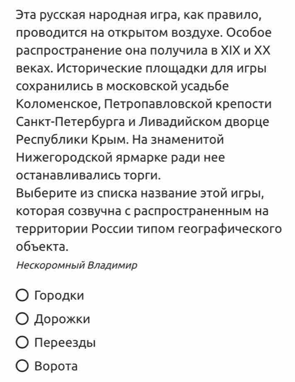 Эта русская народная игра, как πравило,
лроводится на открыΤом воздухе. Особое
раслространение она получила в ΧΙΚ и ΧΧ
веках. Исторические πлошадки для игры
сохранились в московской усадьбе
Κоοломенское, Πетрίоοπавловскойкреπоοсти
Санкт-Πетербурга и ливадийском дворце
Ρеслублики Κрым. На знаменитой
Нижегородской ярмарке ради нее
останавливались торги.
Выберите из списка название этой игры,
Которая созвучна с распространенным на
τеρриτοрии Ρоссии τиποм геограφического
0бъекта.
Нескоромныей Βладимир
Γорοдκи
Дорοжки
Переезды
Bopota