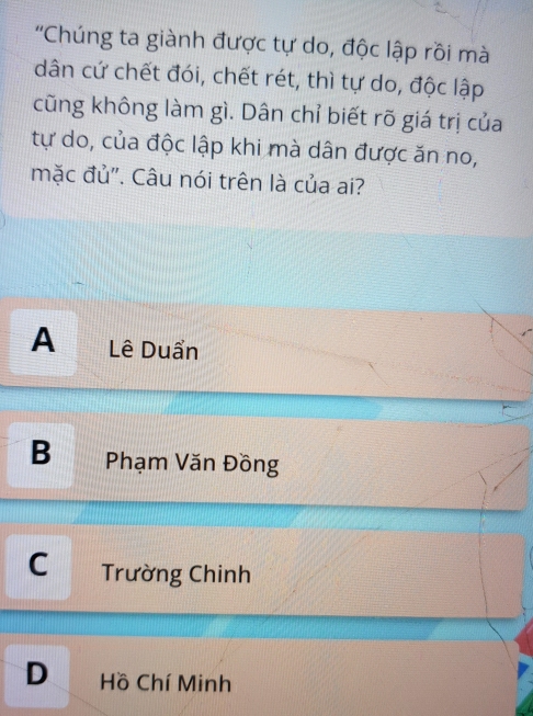 'Chúng ta giành được tự do, độc lập rồi mà
dân cứ chết đói, chết rét, thì tự do, độc lập
cũng không làm gì. Dân chỉ biết rõ giá trị của
tự do, của độc lập khi mà dân được ăn no,
mặc đủ". Câu nói trên là của ai?
A Lê Duẩn
B Phạm Văn Đồng
C Trường Chinh
D Hồ Chí Minh