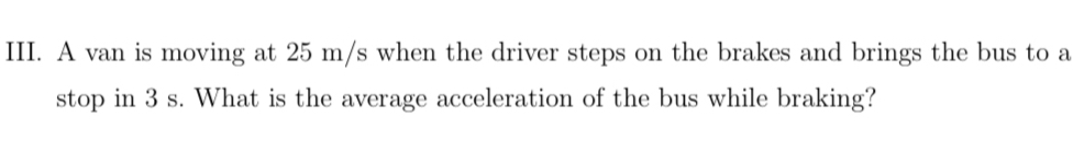 A van is moving at 25 m/s when the driver steps on the brakes and brings the bus to a 
stop in 3 s. What is the average acceleration of the bus while braking?