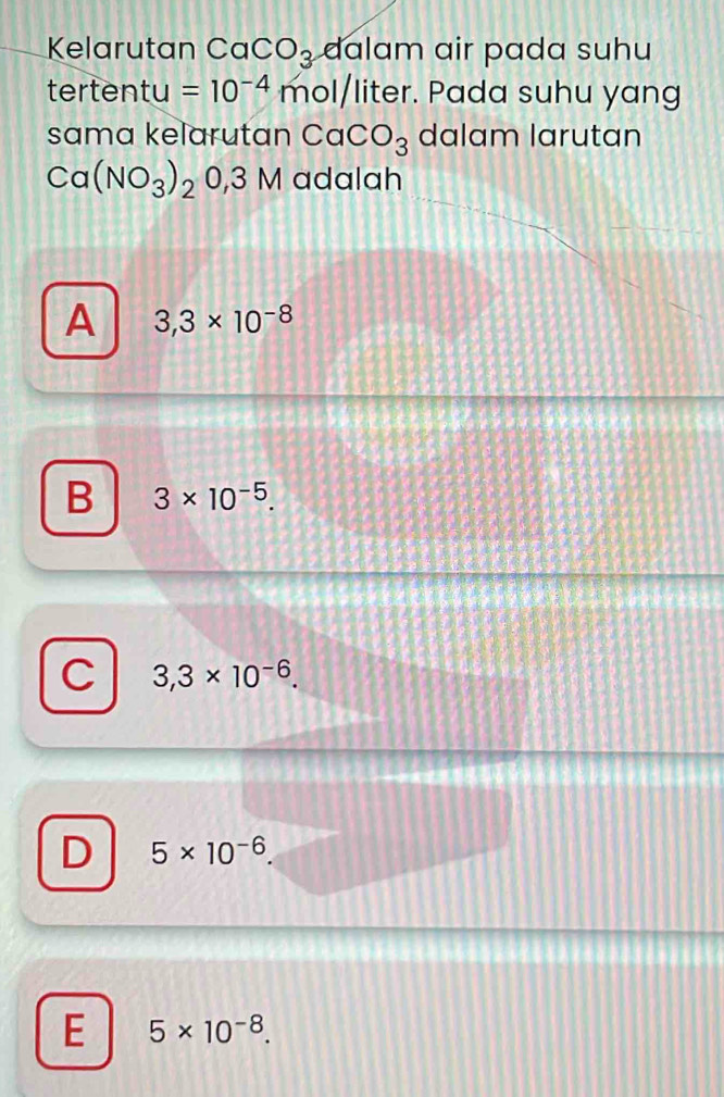 Kelarutan CaCO_3 dalam air pada suhu
tertentu =10^(-4) mol/liter. Pada suhu yang
sama kelarutan CaCO_3 dalam larutan
Ca(NO_3)_20,3M adalah
A 3,3* 10^(-8)
B 3* 10^(-5).
C 3,3* 10^(-6).
D 5* 10^(-6)
E 5* 10^(-8).