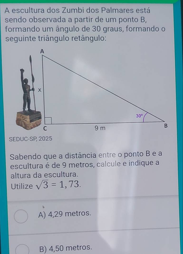 A escultura dos Zumbi dos Palmares está
sendo observada a partir de um ponto B,
formando um ângulo de 30 graus, formando o
seguinte triângulo retângulo:
SEDUC-SP, 2025
Sabendo que a distância entre o ponto B e a
escultura é de 9 metros, calcule e indique a
altura da escultura.
Utilize sqrt(3)=1,73.
A) 4,29 metros.
B) 4,50 metros.