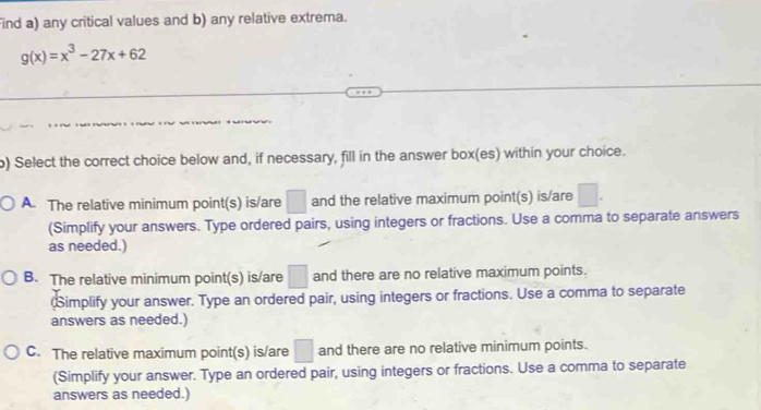 Find a) any critical values and b) any relative extrema.
g(x)=x^3-27x+62
) Select the correct choice below and, if necessary, fill in the answer box(es) within your choice.
A. The relative minimum point(s) is/are □ and the relative maximum point(s) is/are □. 
(Simplify your answers. Type ordered pairs, using integers or fractions. Use a comma to separate answers
as needed.)
B. The relative minimum point(s) is/are □ and there are no relative maximum points.
implify your answer. Type an ordered pair, using integers or fractions. Use a comma to separate
answers as needed.)
C. The relative maximum point(s) is/are □ and there are no relative minimum points.
(Simplify your answer. Type an ordered pair, using integers or fractions. Use a comma to separate
answers as needed.)