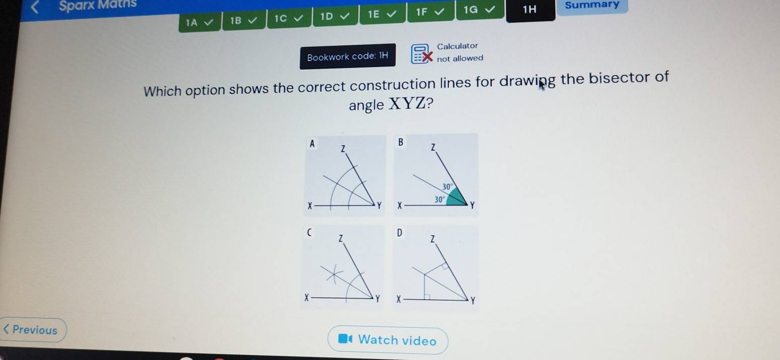 Sparx Maths
1A 1B 1C 1D 1E 1F 1G 1H Summary
Calculator
Bookwork code: 1H not allowed
Which option shows the correct construction lines for drawing the bisector of
angle XYZ?
 
< Previous  Watch video