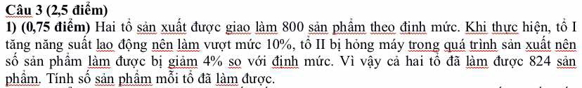 (2,5 điểm) 
1) (0,75 điểm) Hai tổ sản xuất được giao làm 800 sản phẩm theo định mức. Khi thực hiện, tổ I 
tăng năng suất lao động nên làm vượt mức 10%, tổ II bị hỏng máy trong quá trình sản xuất nên 
số sản phầm làm được bị giảm 4% sọ với định mức. Vì vậy cả hai tổ đã làm được 824 sản 
phầm. Tính số sản phầm mỗi tổ đã làm được.