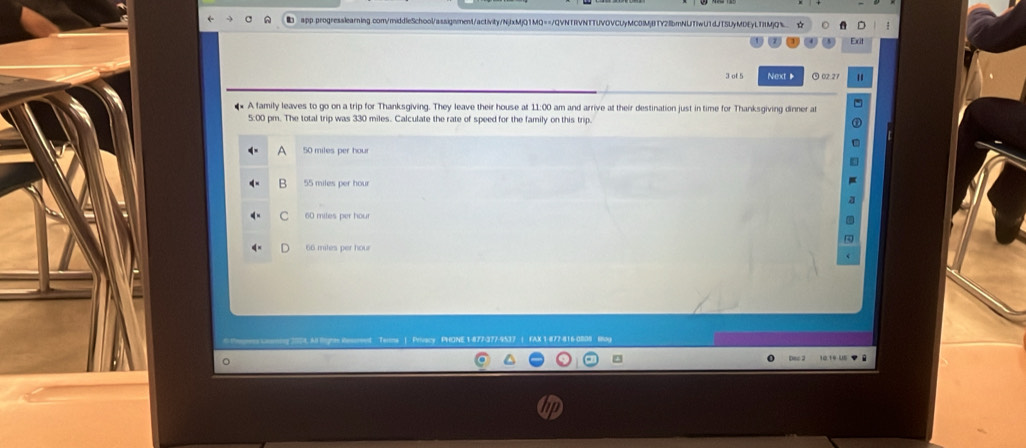of 5 Next 》 02.27
A family leaves to go on a trip for Thanksgiving. They leave their house at 11:00 am and arrive at their destination just in time for Thanksgiving dinner at
5:00 pm. The total trip was 330 miles. Calculate the rate of speed for the family on this trip.
A 50 miles per hour
B 55 miles per hour
C 60 miles per hour
66 miles per hour
Trmms |. Privacy. PHONE 1477-377-9537
Deo 2