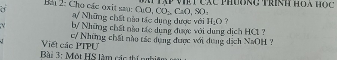 ái Tập viết Các phưông trính hOa Học 
Bài 2: Cho các oxit sau: CuO, CO_2, CaO, SO_2
a/ Những chất nào tác dụng được với H_2O ? 
a 
b/ Những chất nào tác dụng được với dung dịch HCl ? 
c/ Những chất nào tác dụng được với dung dịch NaOH ? 
Viết các PTPU 
Bài 3: Một HS làm các thí nghiên