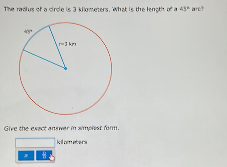 The radius of a circle is 3 kilometers. What is the length of a 45° arc?
Give the exact answer in simplest form.
kilometers
 □ /□  