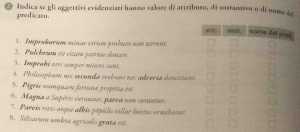 Indíca se gli aggettivi evidenziati hanno valore di attributo, di sostantivo o di nome del 
predicato. 
1. Improborum minae virum probum non terrent. 
2. Pulchrum est vitam patriae donare. 
3. Improbi viri semper miseri sunt. 
4. Philosophum nec secunda evehunt nec adversa demittunt 
S. Pigris numquam fortuna propitia est. 
6. Magna a Supěris curantur, parva non curantur. 
7. Parvis rivis atque albis pôpūlis villae hortus ornabatur. 
8. Silvarum umbra agricolis grata est.