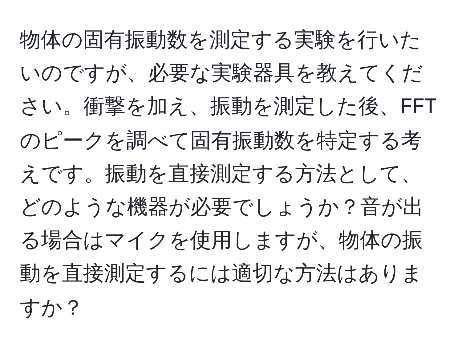 物体の固有振動数を測定する実験を行いたいのですが、必要な実験器具を教えてください。衝撃を加え、振動を測定した後、FFTのピークを調べて固有振動数を特定する考えです。振動を直接測定する方法として、どのような機器が必要でしょうか？音が出る場合はマイクを使用しますが、物体の振動を直接測定するには適切な方法はありますか？