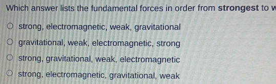 Which answer lists the fundamental forces in order from strongest to v
strong, electromagnetic, weak, gravitational
gravitational, weak, electromagnetic, strong
strong, gravitational, weak, electromagnetic
strong, electromagnetic, gravitational, weak