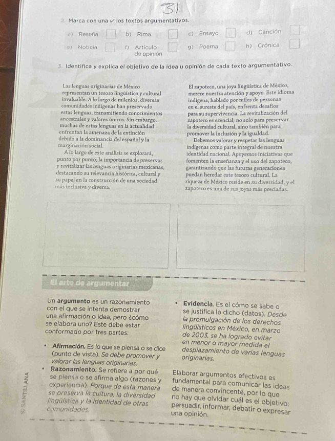 Marca con una  los textos argumentativos.
a) Reseña b) Rima c) Ensayo d) Canción
e Noticia f) Artículo g) Poema h) Crónica
de opinión
3. Identifica y explica el objetivo de la idea u opinión de cada texto argumentativo.
Las lenguas originarias de México El zapoteco, una joya lingüística de México,
representan un tesoro lingüístico y cultural merece nuestra atención y apoyo. Este idioma
invaluable. A lo largo de milenios, diversas indígena, hablado por miles de personas
comunidades indígenas han preservado en el sureste del país, enfrenta desafíos
estas lenguas, transmitiendo conocimientos para su supervivencia. La revitalización del
ancestrales y valores únicos. Sin embargo, zapoteco es esencial, no solo para preservar
muchas de estas lenguas en la actualidad la diversidad cultural, sino también para
enfrentan la amenaza de la extinción promover la inclusión y la igualdad.
debido a la dominancia del español y la Debemos valorar y respetar las lenguas
marginación social. indígenas como parte integral de nuestra
A lo largo de este análisis se explorará, identidad nacional. Apoyemos iniciativas que
punto por punto, la importancia de preservar fomenten la enseñanza y el uso del zapoteco,
y revitalizar las lenguas originarias mexicanas, garantizando que las futuras generaciones
destacando su relevancia histórica, cultural y puedan heredar este tesoro cultural. La
su papel en la construcción de una sociedad riqueza de México reside en su diversidad, y el
más inclusiva y diversa. zapoteco es una de sus joyas más preciadas.
El arte de argumentar
Un argumento es un razonamiento Evidencia. Es el cómo se sabe o
con el que se intenta demostrar se justifica lo dicho (datos). Desde
una afirmación o idea, pero ¿cómo la promulgación de los derechos
se elabora uno? Este debe estar lingüísticos en México, en marzo
conformado por tres partes: de 2003, se ha logrado evitar
en menor o mayor medida el
Afirmación. Es lo que se piensa o se dice desplazamiento de varias lenguas
(punto de vista). Se debe promover y originarias.
valorar las lenguas originarias.
Razonamlento. Se refiere a por qué Elaborar argumentos efectivos es
se piensa o se afirma algo (razones y fundamental para comunicar las ideas
experiencia). Porque de esta manera de manera convincente, por lo que
E lingüística y la identidad de otras persuadir, informar, debatir o expresar
se preserva la cultura, la diversidad no hay que olvidar cuál es el objetivo:
comunidades. una opinión.