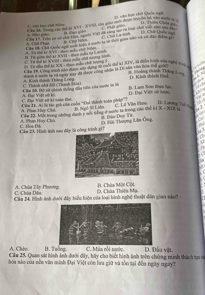 D. văn học chữ Quốc ngữ.
Câu 16. Trong các thể kỉ XVI - XVIII, tôn giáo mới được truyền bá vào nước ta là
C. văn học chữ Nôm.
C. Phật giáo.
D. Thiên Chúa giáo
A. Nho giáo. B. Đạo giáo.
Câu 17. Trền cơ sở chữ Hán, người Việt đã sáng tạo ra loại chữ viết nảo sau đây
C. Chữ La-tinh.
D. Chữ Quốc ngữ
A. Chữ Phạn. B. Chữ Nôm.
Cầu 18. Chữ Quốc ngữ xuất hiện ở nước ta từ thời gian nào và có đặc điểm gì7
A. Từ thể kỉ XVI - theo mẫu chữ Nôm.
B. Từ giữa thế kỉ XVII - theo mẫu tự Latinh.
C. Từ thể kỉ XVIII - theo mẫu chữ tượng hình.
D. Từ đầu thế kỉ XX - theo mẫu chữ tượng ý
Câu 19. Công trình nào được xây dựng từ cuối thế kỉ XIV, là điển hình của nghệ thuật xã Tư tưởn
B. Hoàng thành Thăng Long  Thông
thành ở nước ta và ngày nay đã được công nhận là Di sản văn hóa thế giới?
A. Kinh thành Thăng Long. D. Kinh thành Huế.
iu I. N
B. Lam Sơn thực lục. Tổ ch ệt thờ
C. Thành nhà Hồ (Thanh Hóa).
Cầu 20. Bộ sử chính thống đầu tiên của nước ta là
A. Đại Việt sử kí. D. Đại Việt sử lược. Khôn
C. Đại Việt sử kí toàn thư.
Tổ c
Câu 21. Ai là tác giả của cuốn “Đại thành toán pháp”?
Vai tí
A. Phan Huy Chú. B. Ngô Sĩ Liên. C. Lê Văn Hưu, D. Lương Thế Vinh x-x| X là iu 2.
Câu 22. Một trong những danh y nổi tiếng ở nước ta trong các thế kỉ
B. Đào Duy Từ.
da vưc
A. Phan Huy Chú.
D. Hải Thượng Lãn Ông.
C. Hoa Đà.
*Phá Coi
Câu 23. Hình ảnh sau đâ trình gì?
ậu 3  Ch
Xã
C Ph
0. Cl
Câu
biệt
A. C
B.C
A. Chùa Tây Phương. B. Chùa Một Cột. c.
C. Chùa Dâu. D. Chùa Thiên Mụ.
D.
Câu 24. Hình ảnh dưới đây biểu hiện của loại hình nghệ thuật dân gian nào? C
A. Chèo. B. Tuồng. C. Múa rồi nước. D. Đấu vật.
Câu 25. Quan sát hình ảnh dưới đây, hãy cho biết hình ảnh trên chứng minh thành tựu văn
hóa nào của nền văn minh Đại Việt còn lưu giữ và tồn tại đến ngày ngay?