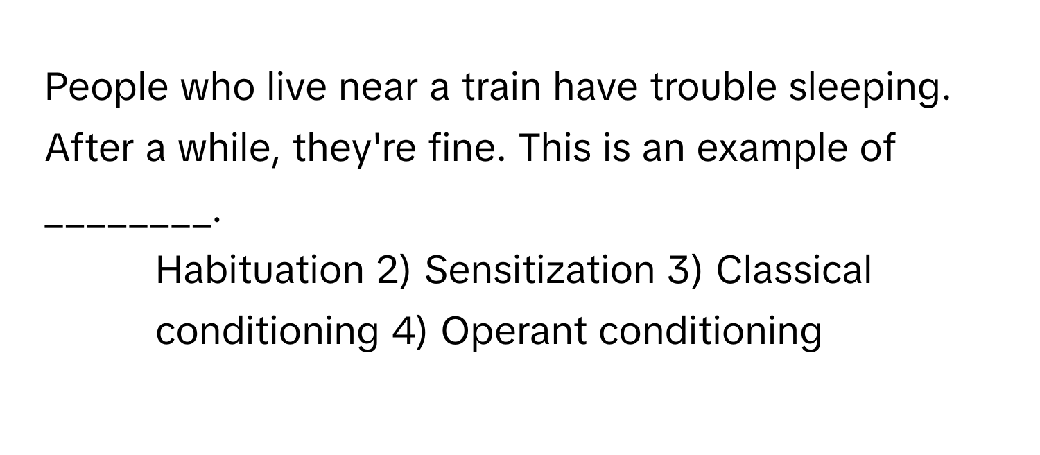 People who live near a train have trouble sleeping. After a while, they're fine. This is an example of ________.

1) Habituation 2) Sensitization 3) Classical conditioning 4) Operant conditioning