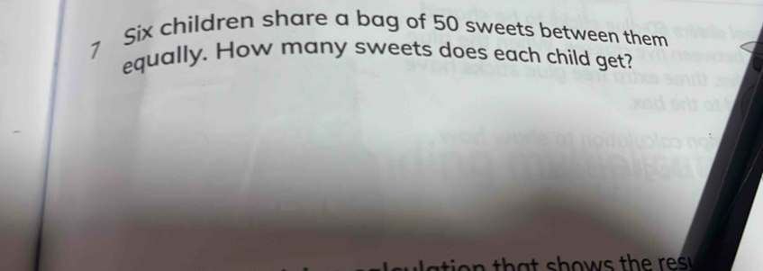 Six children share a bag of 50 sweets between them 
equally. How many sweets does each child get?