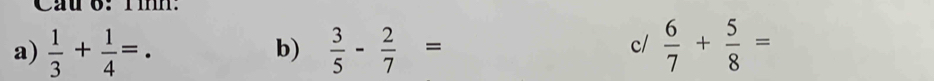 Cầu 6: Tìh: 
a)  1/3 + 1/4 =.  3/5 - 2/7 =  6/7 + 5/8 =
b) 
c/