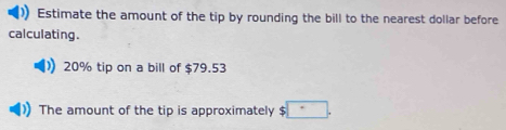 Estimate the amount of the tip by rounding the bill to the nearest dollar before 
calculating.
20% tip on a bill of $79.53
The amount of the tip is approximately $