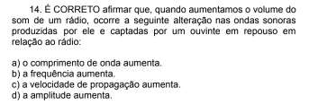 É CORRETO afirmar que, quando aumentamos o volume do
som de um rádio, ocorre a seguinte alteração nas ondas sonoras
produzidas por ele e captadas por um ouvinte em repouso em
relação ao rádio:
a) o comprimento de onda aumenta.
b) a frequência aumenta
c) a velocidade de propagação aumenta.
d) a amplitude aumenta.