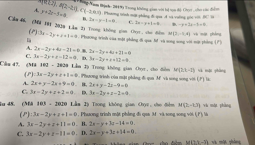 A(0;1;2),B(2;-2;1),C(-2;0;1) 6 T hông-Nam Định- 2019) Trong không gian với hệ tọa độ Oxyz , cho các điểm
. Phương trình mặt phẳng đi qua A và vuông gốc với BC là
A. y+2z-5=0. B. 2x-y-1=0. C.
2x-y+1=0. D. -y+2z-5=0.
Câu 46. (Mã 101 2020 Lần 2) Trong không gian Oxyz, cho điểm M(2;-1;4) và mặt phẳng
(P):
là 3x-2y+z+1=0. Phương trình của mặt phẳng đi qua M và song song với mặt phẳng (P)
A. 2x-2y+4z-21=0 .B. 2x-2y+4z+21=0
C. 3x-2y+z-12=0 D. 3x-2y+z+12=0.
Câu 47. (Mã 102 -2020 Lần 2) Trong không gian Oxyz, cho điểm M(2;1;-2) và mặt phẳng
(P): 3x-2y+z+1=0. Phương trình của mặt phẳng đi qua M và song song với (P) là:
A. 2x+y-2x+9=0. B. 2x+y-2z-9=0
C. 3x-2y+z+2=0. D. 3x-2y+z-2=0.
âu 48. (Mã 10 3-2020 Lần 2) Trong không gian Oxyz, cho điểm M(2;-1;3) và mặt phẳng
(P): 3x-2y+z+1=0. Phương trình mặt phẳng đi qua M và song song với (P) là
A. 3x-2y+z+11=0. B. 2x-y+3z-14=0.
C. 3x-2y+z-11=0. D. 2x-y+3z+14=0.
ng  gian Oryz cho điểm M(2;1;-3) và mặt phằng