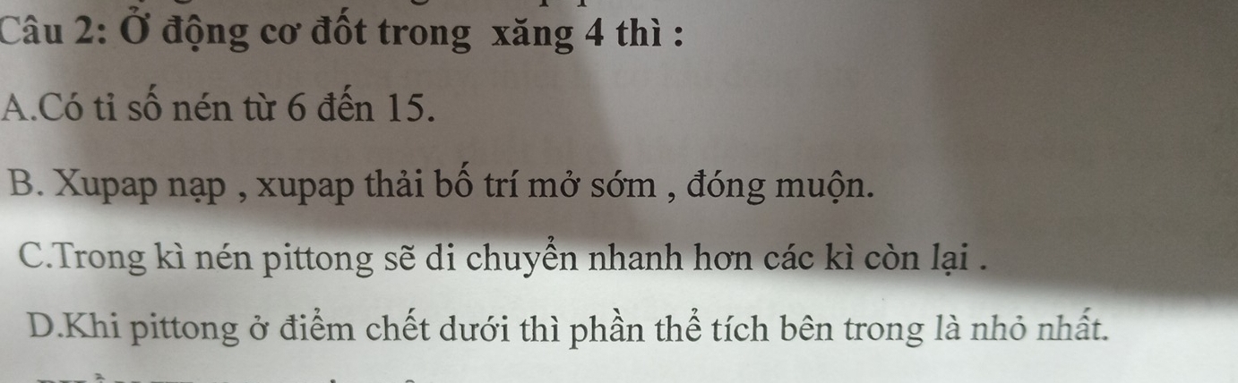 Ở động cơ đốt trong xăng 4 thì :
A.Có tỉ số nén từ 6 đến 15.
B. Xupap nạp , xupap thải bố trí mở sớm , đóng muộn.
C.Trong kì nén pittong sẽ di chuyển nhanh hơn các kì còn lại .
D.Khi pittong ở điểm chết dưới thì phần thể tích bên trong là nhỏ nhất.