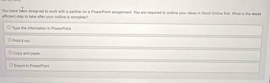 You have been assigned to work with a partner on a PowerPoint assignment. You are required to outline your ideas in Word Online first. What is the most 
efficient step to take after your outline is complete? 
Type the information in PowerPoint. 
Print it out 
Copy and paste 
Expart to PowerPoint.