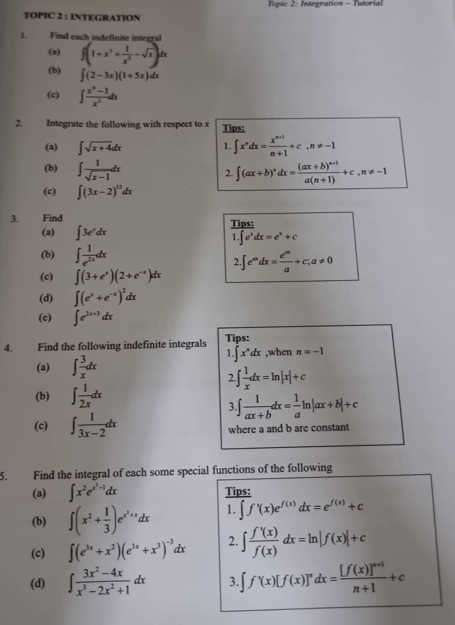 Topic 2: Integration - Tutorial
TOPIC 2 : INTEGRATION
1. Find each indefinite integral
(a) ∈t (1+x^7+ 1/x^2 -sqrt(x))dx
(b) ∈t (2-3x)(1+5x)dx
(c) ∈t  (x^4-1)/x^2 dx
2. Integrate the following with respect to x Tips:
(a) ∈t sqrt(x+4)dx ∈t x^ndx= (x^(n+1))/n+1 +c,n!= -1
1.
(b) ∈t  1/sqrt(x-1) dx ∈t (ax+b)^ndx=frac (ax+b)^n+1a(n+1)+c,n!= -1
2.
(c) ∈t (3x-2)^12dx
3. Find Tips:
(a) ∈t 3e^xdx
1.∈t e^xdx=e^x+c
(b) ∈t  1/e^(2x) dx
2 ∈t e^(ax)dx= e^(ax)/a +c;a!= 0
(c) ∈t (3+e^x)(2+e^(-x))dx
(d) ∈t (e^x+e^(-x))^2dx
(e) ∈t e^(2x+3)dx
4. Find the following indefinite integrals Tips:
1 ∈t x^ndx ,when n=-1
(a) ∈t  3/x dx
2. ∈t  1/x dx=ln |x|+c
(b) ∈t  1/2x dx
3.∈t  1/ax+b dx= 1/a ln |ax+b|+c
(c) ∈t  1/3x-2 dx
where a and b are constant
5. Find the integral of each some special functions of the following
(a) ∈t x^2e^(x^3)-1dx Tips:
(b) ∈t (x^2+ 1/3 )e^(x^3)+xdx
1. ∈t f'(x)e^(f(x))dx=e^(f(x))+c
(c) ∈t (e^(3x)+x^2)(e^(3x)+x^3)^-3dx 2. ∈t  f'(x)/f(x) dx=ln |f(x)|+c
(d) ∈t  (3x^2-4x)/x^3-2x^2+1 dx ∈t f'(x)[f(x)]'dx=frac [f(x)]^n+1n+1+c
3.