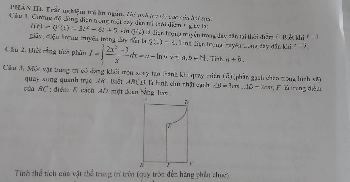 PHÀN III. Trắc nghiệm trã lời ngắn. Thí sinh trả lời các cầâu hỏi sau: 
Câu 1. Cường độ dòng điện trong một dây dẫn tại thời điểm ' giây là:
I(t)=Q'(t)=3t^2-6t+5 , với Q(t) là điện lượng truyền trong dây dẫn tại thời điểm ' . Biết khi t=1
giây, điện lượng truyền trong dây dẫn là Q(1)=4 Tính điện lượng truyền trong dây dẫn khi t=3. 
Câu 2. Biết rằng tích phân I=∈tlimits _1^(3frac 2x^2)-3xdx=a-ln b với a, b∈ N. Tính a+b. 
Câu 3. Một vật trang trí có dạng khối tròn xoay tạo thành khi quay miền (R)(phần gạch chéo trong hình vẽ) 
quay xung quanh trục AB. Biết ABCD là hình chữ nhật cạnh AB=3cm, AD=2cm; F là trung điểm 
của BC; điểm E cách AD một đoạn bằng 1cm. 
Tính thể tích của vật thể trang trí trên (quy tròn đến hàng phần chục).