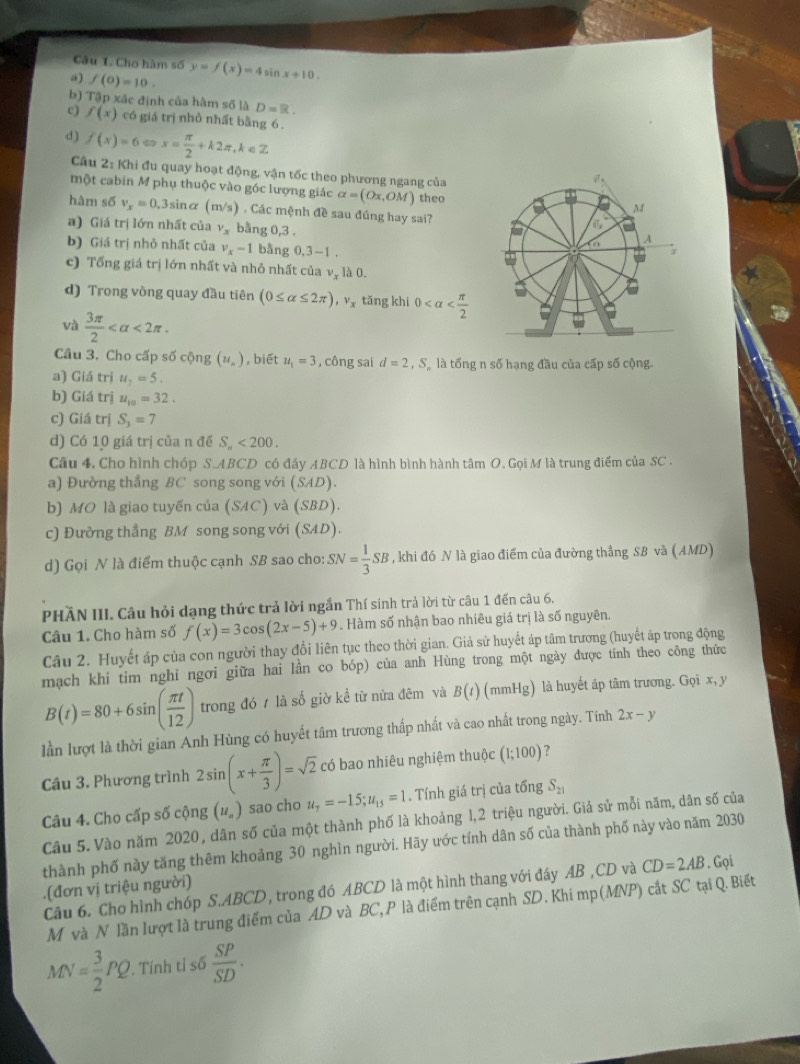 Cho hàm số
a) f(0)=10. y=f(x)=4sin x+10.
b) Tập xác định của hàm số là D=R.
c) f(x) có giá trị nhỏ nhất bằng 6
d) f(x)=6Leftrightarrow x= π /2 +k2π ,k∈ Z
Câu 2: Khi đu quay hoạt động, vận tốc theo phương ngang của
một cabin M phụ thuộc vào góc lượng giác alpha =(Ox,OM) theo
hàm số v_x=0. 3sinα m/s ) , Các mệnh đề sau đúng hay sai?
a) Giá trị lớn nhất của v_x bằng 0,3 .
b) Giá trị nhỏ nhất của v_x-1 bằng 0,3-1
c) Tổng giá trị lớn nhất và nhỏ nhất của v, là 0.
d) Trong vòng quay đầu tiên (0≤ alpha ≤ 2π ),v_x tǎng khi 0
và  3π /2  <2π .
Câu 3. Cho cấp số cộng (u_n) , biết u_1=3 , công sai d=2,S là tổng n số hạng đầu của cấp số cộng.
a) Giá trị u_2=5.
b) Giá trị u_10=32.
c) Giá trị S_3=7
d) Có 10 giá trị của n đề S_n<200.
Câu 4. Cho hình chóp S.ABCD có đáy ABCD là hình bình hành tâm O. Gọi M là trung điểm của SC .
a) Đường thẳng BC song song với (SAD).
b) MO là giao tuyến của (SAC) và (SBD)
c) Đường thẳng BM song song với (SAD).
d) Gọi N là điểm thuộc cạnh SB sao cho: SN= 1/3 SB , khi đó N là giao điểm của đường thắng SB và (AMD)
PHÃN III. Câu hỏi dạng thức trả lời ngắn Thí sinh trả lời từ câu 1 đến câu 6.
Câu 1. Cho hàm số f(x)=3cos (2x-5)+9. Hàm số nhận bao nhiêu giá trị là số nguyên.
Câu 2. Huyết áp của con người thay đổi liên tục theo thời gian. Giả sử huyết áp tâm trương (huyết áp trong động
mạch khi tim nghi ngơi giữa hai lần co bóp) của anh Hùng trong một ngày được tính theo công thức
B(t)=80+6sin ( π t/12 ) trong đó 7 là số giờ kể từ nửa đêm và B(t) (mmHg) là huyết áp tâm trương. Gọi x, y
lần lượt là thời gian Anh Hùng có huyết tâm trương thấp nhất và cao nhất trong ngày. Tính 2x-y
Câu 3. Phương trình 2sin (x+ π /3 )=sqrt(2) có bao nhiêu nghiệm thuộc (1;100) ?
Câu 4. Cho cấp số cộng (u_n) sao cho u_7=-15;u_15=1. Tính giá trị của tổng S_21
Câu 5. Vào năm 2020 , dân số của một thành phố là khoảng 1,2 triệu người. Giả sử mỗi năm, dân số của
thành phố này tăng thêm khoảng 30 nghìn người. Hãy ước tính dân số của thành phố này vào năm 2030
Câu 6. Cho hình chóp S.ABCD, trong đó ABCD là một hình thang với đáy AB ,CD và CD=2AB. Gọi
.(đơn vị triệu người)
M và N lần lượt là trung điểm của AD và BC, P là điểm trên cạnh SD. Khi mp(MNP) cắt SC tại Q. Biết
MN= 3/2 PQ. Tính t 1s6 SP/SD .