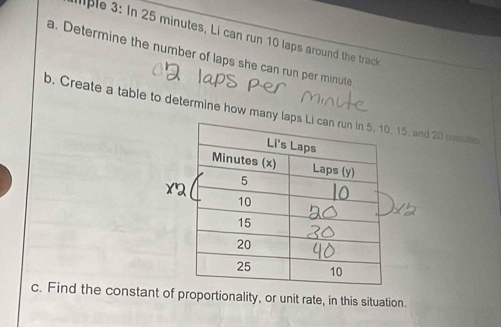 aple 3: In 25 minutes, Li can run 10 laps around the track 
a. Determine the number of laps she can run per minute
b. Create a table to determine how many la15, and 20 mmbbe
c. Find the constant of proportionality, or unit rate, in this situation.