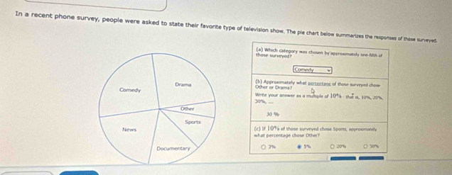 In a recent phone survey, people were asked to state their favorite type of television show. The ple chart below summarizes the responses of those surveyed
those surveyed? (a) Which category was chosen by approxmately one filth of
Comedy
Other or Dramai (b) Approximately what percentage of those surveyed chose
Write your answer as a multiple of 109 - that is, 10%, 20%,
30% ,
30 %
what percentage chose Other? (c) If 10% of those surveyed chose Sports, approxmately
○ 3% 5%
( 20% ○ 50%