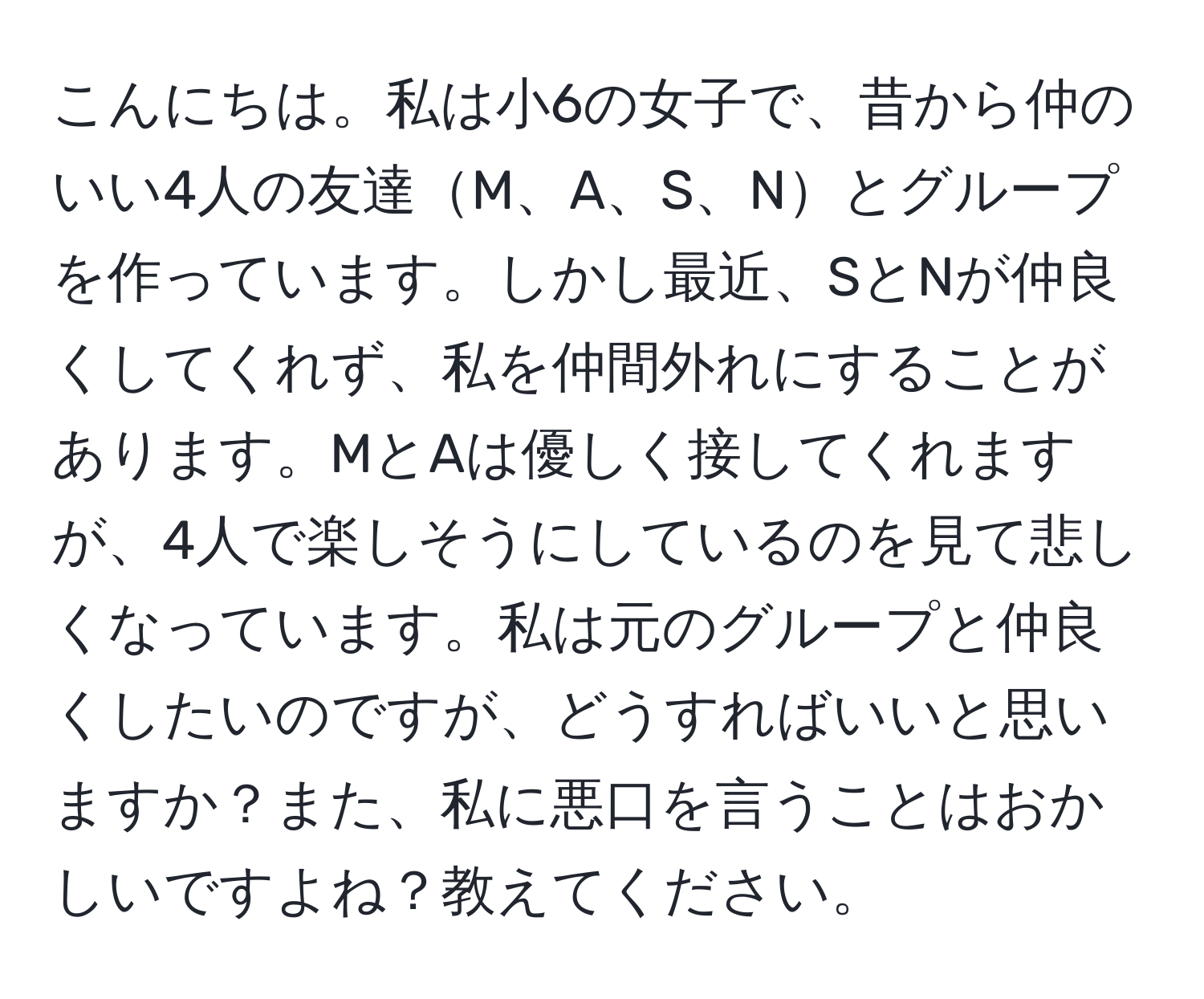 こんにちは。私は小6の女子で、昔から仲のいい4人の友達M、A、S、Nとグループを作っています。しかし最近、SとNが仲良くしてくれず、私を仲間外れにすることがあります。MとAは優しく接してくれますが、4人で楽しそうにしているのを見て悲しくなっています。私は元のグループと仲良くしたいのですが、どうすればいいと思いますか？また、私に悪口を言うことはおかしいですよね？教えてください。