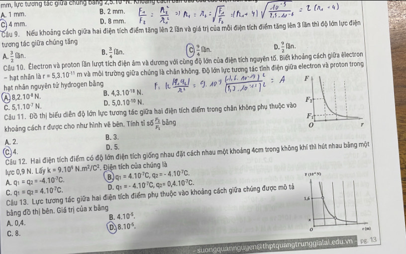 mm, lực tương tác giữa chúng Bảng 2,5.10 %N. Khoảng cách bai đầu
A. 1 mm. B. 2 mm.
C) 4 mm. D. 8 mm.
Cầu 9. Nếu khoảng cách giữa hai điện tích điểm tăng lên 2 lần và giá trị của mỗi điện tích điểm tăng lên 3 lần thì độ lớn lực điện
tương tác giữa chúng tăng
A.  3/2  lan.  3/4 lan. C  9/4 ran. D.  9/2 fan.
B.
Câu 10. Electron và proton lần lượt tích điện âm và dương với cùng độ lớn của điện tích nguyên tố. Biết khoảng cách giữa êlectron
- hạt nhân là r=5,3.10^(-11)m và môi trường giữa chúng là chân không. Độ lớn lực tương tác tĩnh điện giữa electron và proton trong
hạt nhân nguyên tứ hydrogen bằng
A 8,2.10^(-8)N.
B. 4,3.10^(-18)N.
C. 5,1.10^(-7)N.
D. 5,0.10^(-10)N.
Câu 11. Đồ thị biểu diễn độ lớn lực tương tác giữa hai điện tích điểm trong chân không phụ thuộc vào
khoảng cách r được cho như hình vẽ bên. Tính tỉ số frac F_2F_1 bàng
A. 2. B. 3.
C) 4. D. 5.
Câu 12. Hai điện tích điểm có độ lớn điện tích giống nhau đặt cách nhau một khoảng 4cm trong không khí thì hút nhau bằng một
lực 0,9 N. Lấy k=9.10^9N.m^2/C^2 * Điện tích của chúng là
A. q_1=q_2=-4.10^(-7)C. B q_1=4.10^(-7)C,q_2=-4.10^(-7)C.
C. q_1=q_2=4.10^(-7)C. D. q_1=-4.10^(-7)C,q_2=0,4.10^(-7)C.
Câu 13. Lực tương tác giữa hai điện tích điểm phụ thuộc vào khoảng cách giữa chúng được mô tả
bằng đồ thị bên. Giá trị của x bàng
B. 4.10^(-5).
A. 0,4.
D 8.10^(-5).
C. 8. 
suongquannguyen@thptquangtrunggialai.edu.vn pg. 13