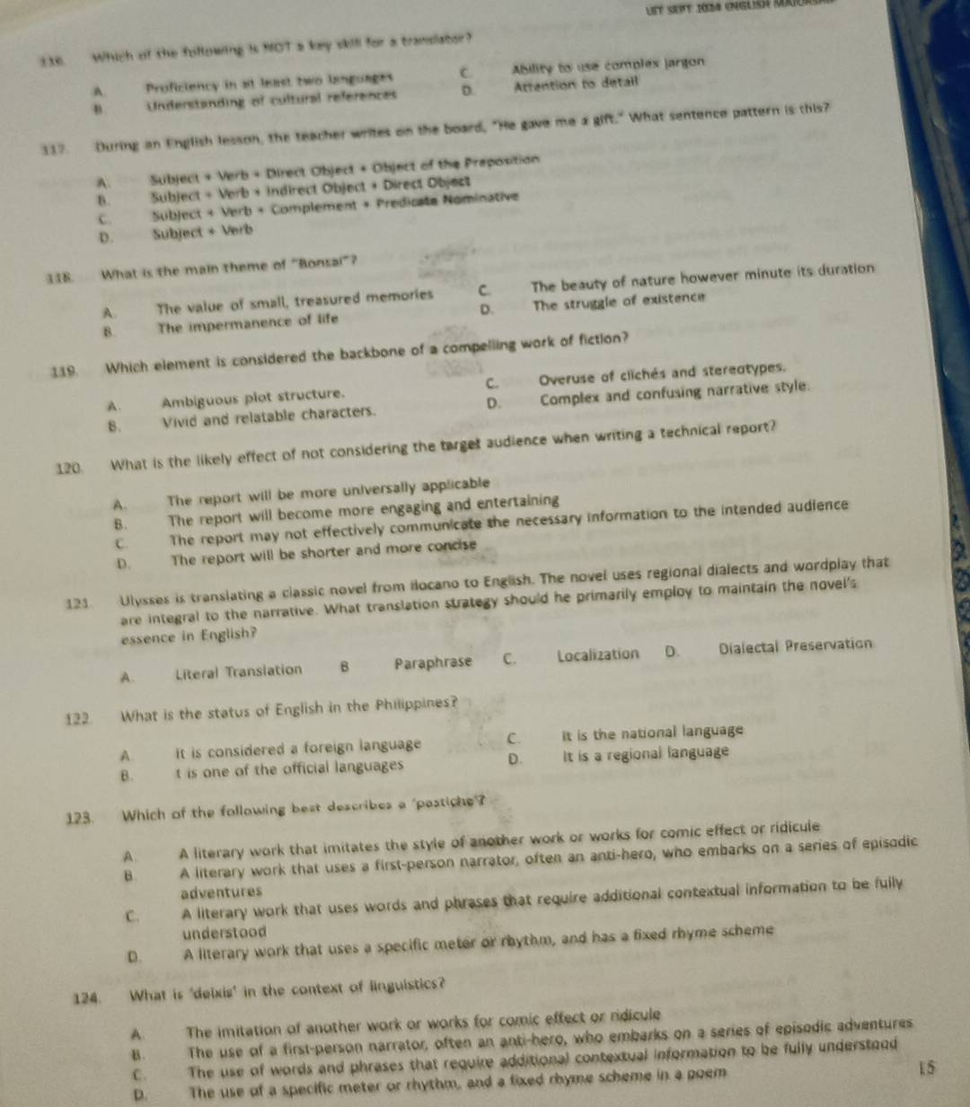 Which of the following is MOT a key skill for a tramsiator?
A. Proficiency in at least two languages C. Ability to use complex jargon
B. Understanding of cultural references D. Attention to detail
117. During an English lesson, the teacher writes on the board, "He gave me a gift." What sentence pattern is this?
A. Subject + Verb + Direct Object + Object of the Preposition
B. Subject + Verb + Indirect Object + Direct Object
C. Subject + Verb + Complement + Predicate Nominative
D. Subject + Verb
118. What is the main theme of "Bonsai”?
A. The value of small, treasured memories C. The beauty of nature however minute its duration
8. The impermanence of life D. The struggle of existence
119. Which element is considered the backbone of a compelling work of fiction?
A. Ambiguous plot structure. C. Overuse of clichés and stereotypes.
8. Vivid and relatable characters. D. Complex and confusing narrative style.
120. What is the likely effect of not considering the target audience when writing a technical report?
A. The report will be more universally applicable
B. The report will become more engaging and entertaining
C. The report may not effectively communicate the necessary information to the intended audience
D. The report will be shorter and more concise
~
121. Ulysses is translating a classic novel from ilocano to English. The novel uses regional dialects and wordplay that
are integral to the narrative. What translation strategy should he primarily employ to maintain the novel's
essence in English?
A. Literal Transiation 8 Paraphrase C. Localization D. Dialectal Preservation
122. What is the status of English in the Philippines?
A. It is considered a foreign language C. it is the national language
D.
B. t is one of the official languages It is a regional language
123. Which of the following best describes a 'pastiche?
A. A literary work that imitates the style of another work or works for comic effect or ridicule
B. A literary work that uses a first-person narrator, often an anti-hero, who embarks on a series of episodic
adventures
C. A literary work that uses words and phrases that require additional contextual information to be fully
understood
D. A literary work that uses a specific meter or rhythm, and has a fixed rhyme scheme
124. What is 'deixis' in the context of linguistics?
A. The imitation of another work or works for comic effect or ridicule
B. The use of a first-person narrator, often an anti-hero, who embarks on a series of episodic adventures
C. The use of words and phrases that require additional contextual information to be fully understood
D. The use of a specific meter or rhythm, and a fixed rhyme scheme in a poem
15