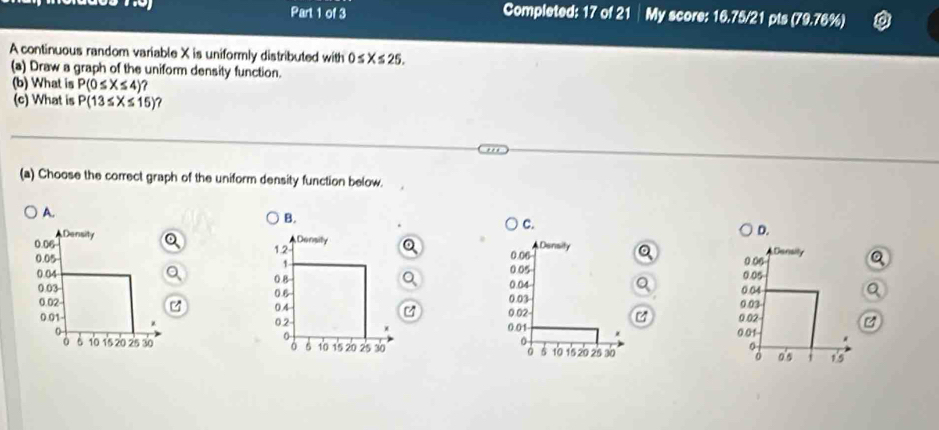 Completed: 17 of 21│ My score: 16.75/21 pts (79.76%)
A continuous random variable X is uniformly distributed with 0≤ X≤ 25. 
(a) Draw a graph of the uniform density function.
(b) What is P(0≤ X≤ 4)? 
(c) What is P(13≤ X≤ 15) 7
(a) Choose the correct graph of the uniform density function below.
A.
B.
C.
D.


Q


B